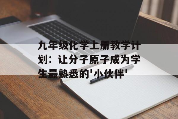 九年级化学上册教学计划：让分子原子成为学生最熟悉的'小伙伴'-第1张图片-