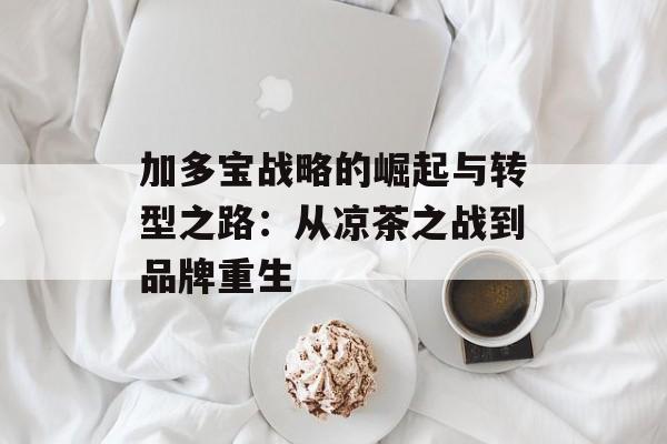 加多宝战略的崛起与转型之路：从凉茶之战到品牌重生-第1张图片-