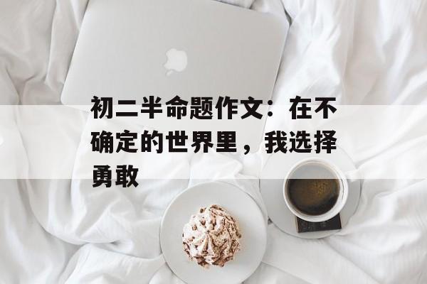 初二半命题作文：在不确定的世界里，我选择勇敢-第1张图片-