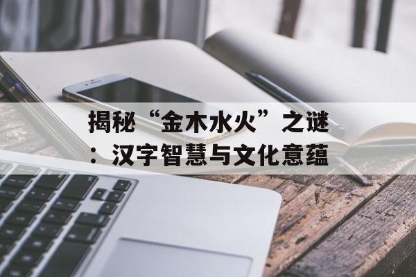 揭秘“金木水火”之谜：汉字智慧与文化意蕴-第1张图片-