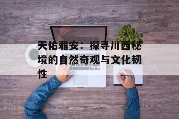 天佑雅安：探寻川西秘境的自然奇观与文化韧性-第1张图片-