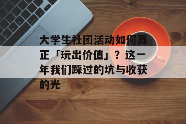大学生社团活动如何真正「玩出价值」？这一年我们踩过的坑与收获的光-第1张图片-