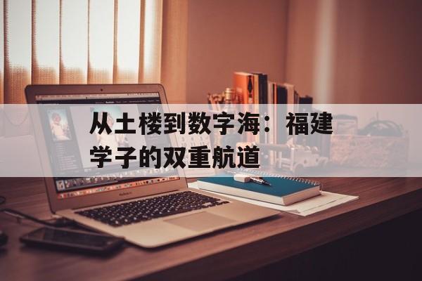 从土楼到数字海：福建学子的双重航道-第1张图片-