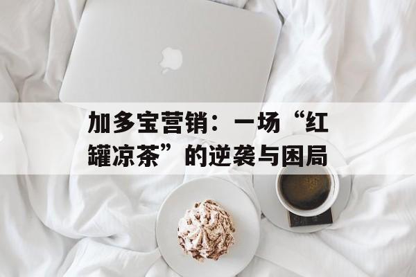 加多宝营销：一场“红罐凉茶”的逆袭与困局-第1张图片-
