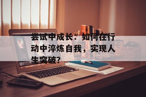 尝试中成长：如何在行动中淬炼自我，实现人生突破？-第1张图片-