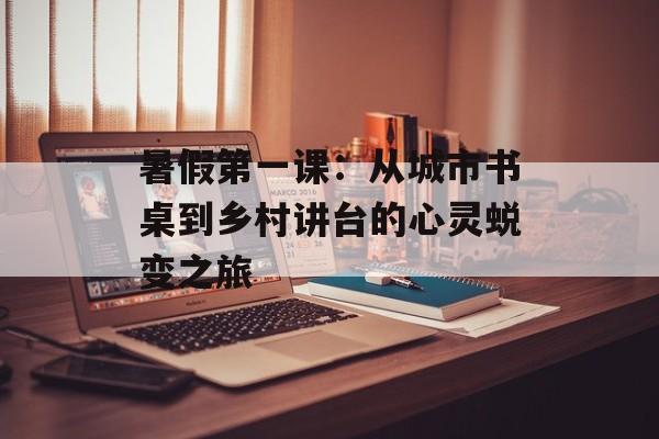 暑假第一课：从城市书桌到乡村讲台的心灵蜕变之旅-第1张图片-