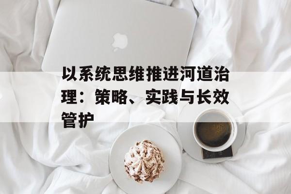 以系统思维推进河道治理：策略、实践与长效管护-第1张图片-