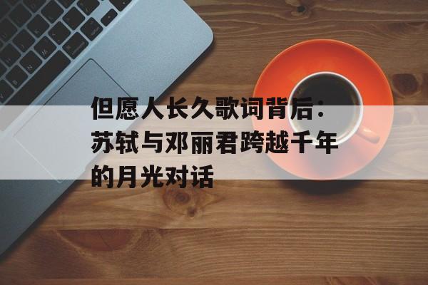 但愿人长久歌词背后：苏轼与邓丽君跨越千年的月光对话-第1张图片-