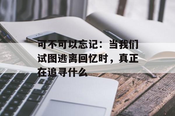 可不可以忘记：当我们试图逃离回忆时，真正在追寻什么-第1张图片-