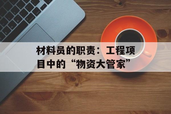 材料员的职责：工程项目中的“物资大管家”-第1张图片-