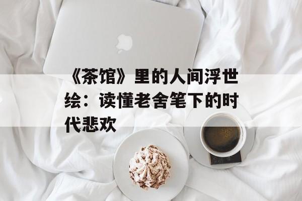 《茶馆》里的人间浮世绘：读懂老舍笔下的时代悲欢-第1张图片-