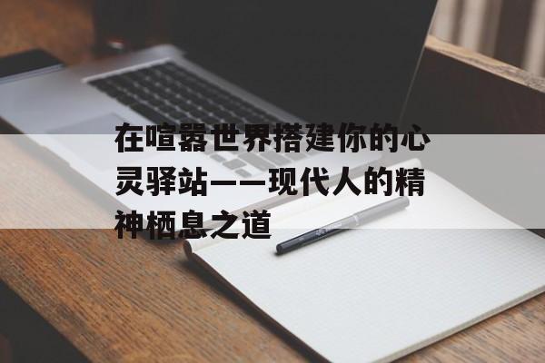 在喧嚣世界搭建你的心灵驿站——现代人的精神栖息之道-第1张图片-