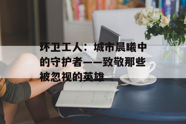 环卫工人：城市晨曦中的守护者——致敬那些被忽视的英雄-第1张图片-