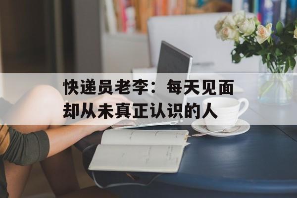快递员老李：每天见面却从未真正认识的人-第1张图片-