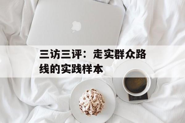三访三评：走实群众路线的实践样本-第1张图片-