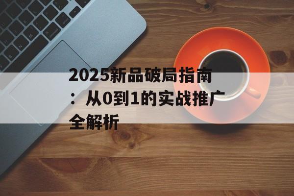 2025新品破局指南：从0到1的实战推广全解析-第1张图片-