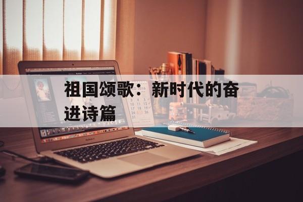 祖国颂歌:新时代的奋进诗篇-第1张图片- 祖国颂歌:新时代的奋进诗篇-第1张图片-