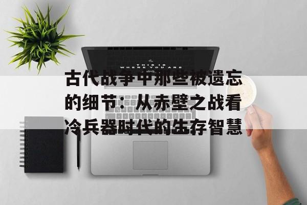 古代战争中那些被遗忘的细节：从赤壁之战看冷兵器时代的生存智慧-第1张图片-