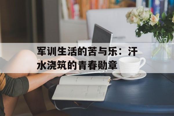 军训生活的苦与乐：汗水浇筑的青春勋章-第1张图片-