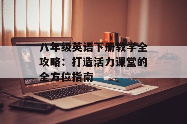 八年级英语下册教学全攻略：打造活力课堂的全方位指南-第1张图片-