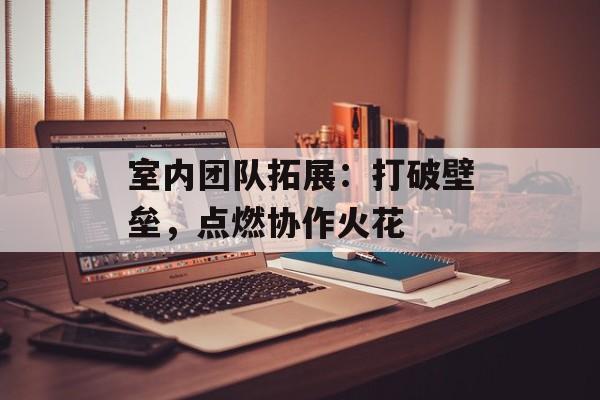 室内团队拓展：打破壁垒，点燃协作火花-第1张图片-