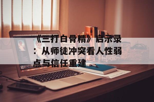 《三打白骨精》启示录：从师徒冲突看人性弱点与信任重建-第1张图片-