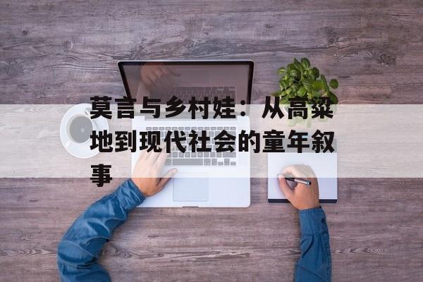 莫言与乡村娃：从高粱地到现代社会的童年叙事-第1张图片-