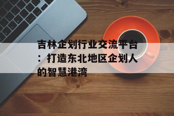 吉林企划行业交流平台：打造东北地区企划人的智慧港湾-第1张图片-