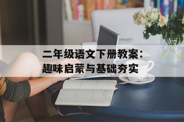 二年级语文下册教案：趣味启蒙与基础夯实-第1张图片-