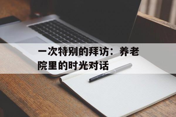 一次特别的拜访：养老院里的时光对话-第1张图片-
