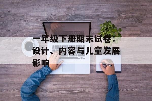 一年级下册期末试卷：设计、内容与儿童发展影响-第1张图片-