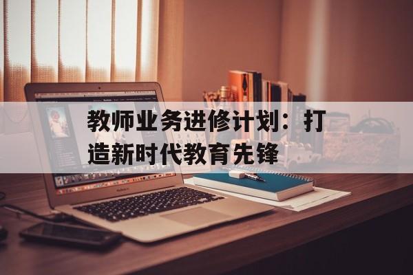 教师业务进修计划：打造新时代教育先锋-第1张图片-
