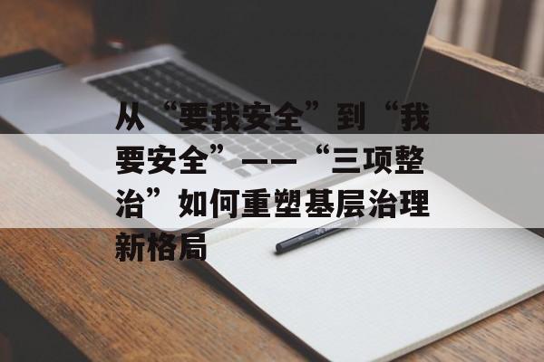 从“要我安全”到“我要安全”——“三项整治”如何重塑基层治理新格局-第1张图片-