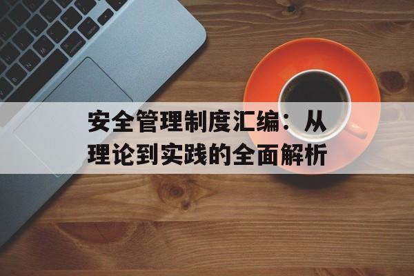 安全管理制度汇编：从理论到实践的全面解析-第1张图片-