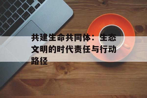 共建生命共同体：生态文明的时代责任与行动路径-第1张图片-