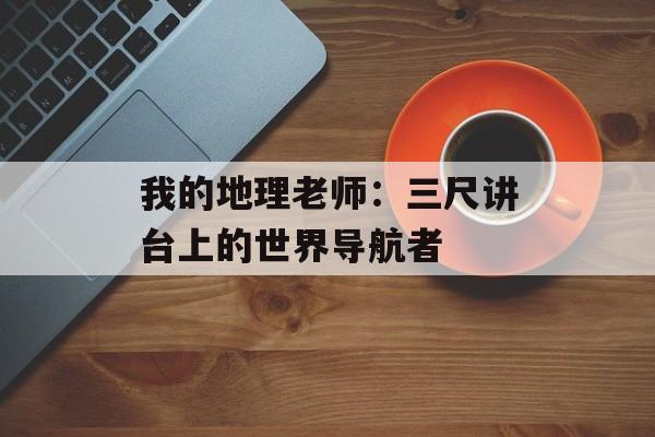 我的地理老师:三尺讲台上的世界导航者-第1张图片- 我的地理老师:三尺讲台上的世界导航者-第1张图片-