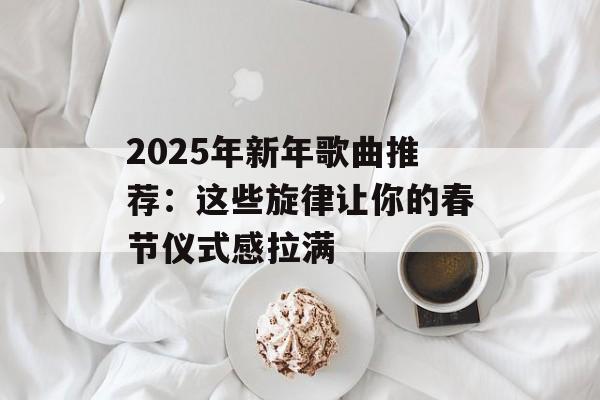 2025年新年歌曲推荐：这些旋律让你的春节仪式感拉满-第1张图片-