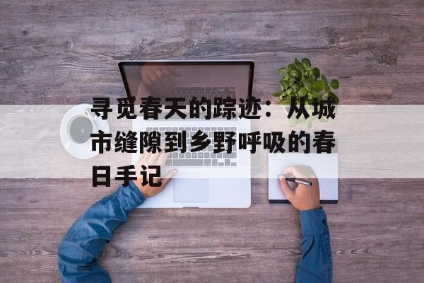 寻觅春天的踪迹：从城市缝隙到乡野呼吸的春日手记-第1张图片-
