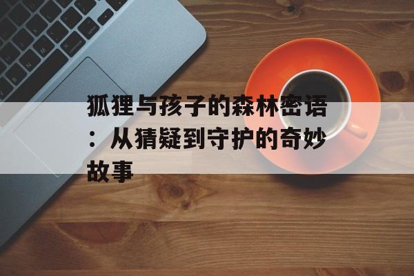 狐狸与孩子的森林密语：从猜疑到守护的奇妙故事-第1张图片-