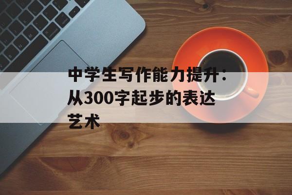 中学生写作能力提升：从300字起步的表达艺术-第1张图片-