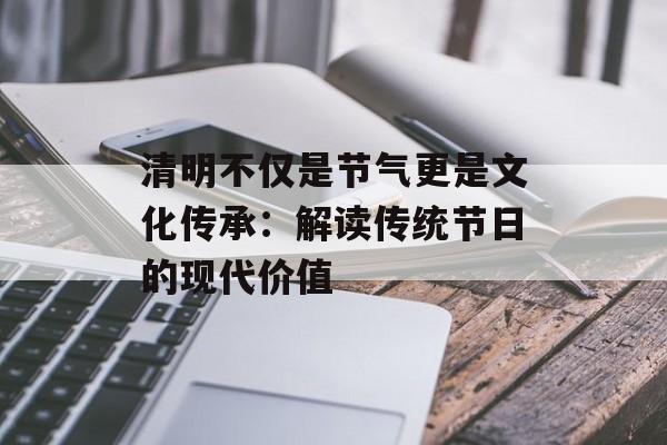 清明不仅是节气更是文化传承：解读传统节日的现代价值-第1张图片-