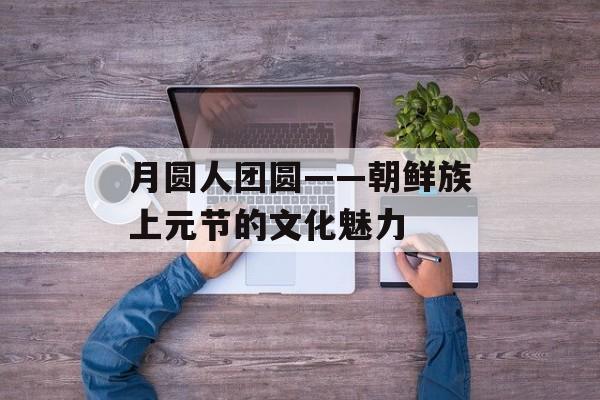 月圆人团圆——朝鲜族上元节的文化魅力-第1张图片-