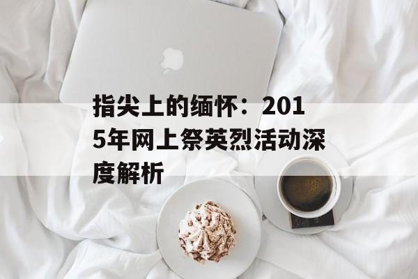 指尖上的缅怀：2015年网上祭英烈活动深度解析-第1张图片-