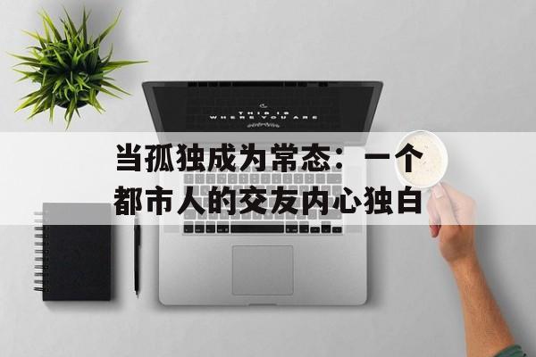 当孤独成为常态：一个都市人的交友内心独白-第1张图片-