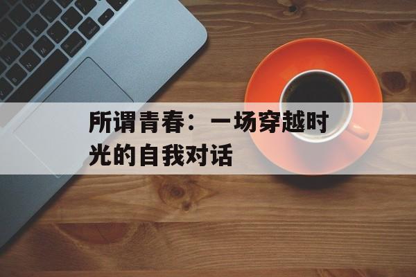 所谓青春：一场穿越时光的自我对话-第1张图片-