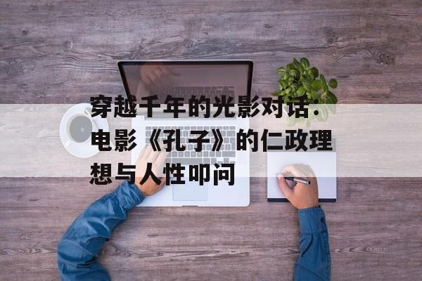 穿越千年的光影对话：电影《孔子》的仁政理想与人性叩问-第1张图片-