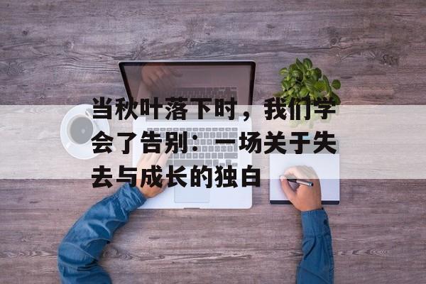 当秋叶落下时，我们学会了告别：一场关于失去与成长的独白-第1张图片-