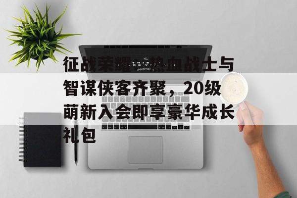 征战荣耀：热血战士与智谋侠客齐聚，20级萌新入会即享豪华成长礼包-第1张图片-