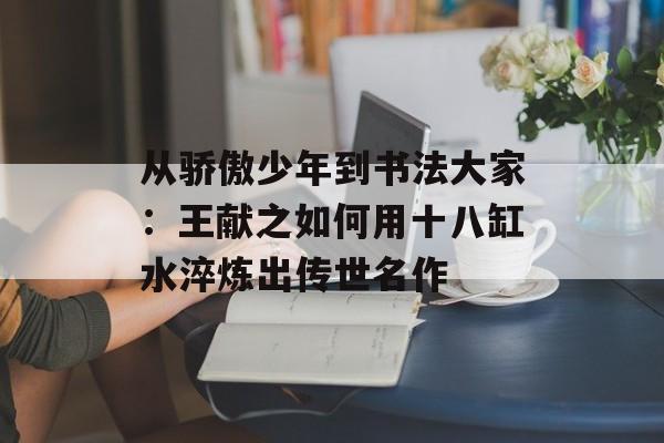 从骄傲少年到书法大家:王献之如何用十八缸水淬炼出传世名作-第1张图片- 从骄傲少年到书法大家:王献之如何用十八缸水淬炼出传世名作-第1张图片-