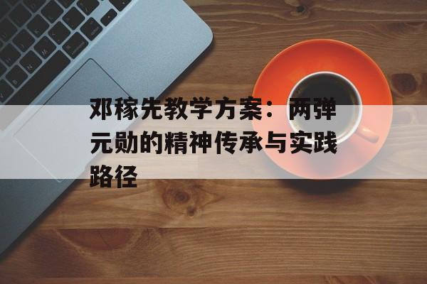 邓稼先教学方案：两弹元勋的精神传承与实践路径-第1张图片-